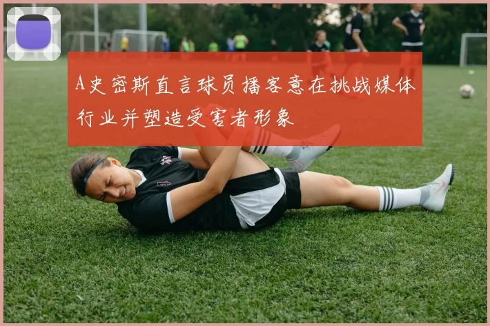 A史密斯直言球员播客意在挑战媒体行业并塑造受害者形象