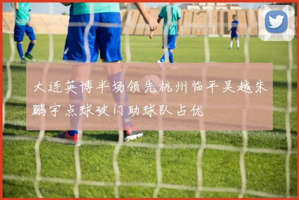 大连英博半场领先杭州临平吴越朱鹏宇点球破门助球队占优